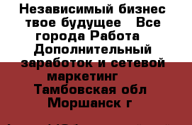 Независимый бизнес-твое будущее - Все города Работа » Дополнительный заработок и сетевой маркетинг   . Тамбовская обл.,Моршанск г.